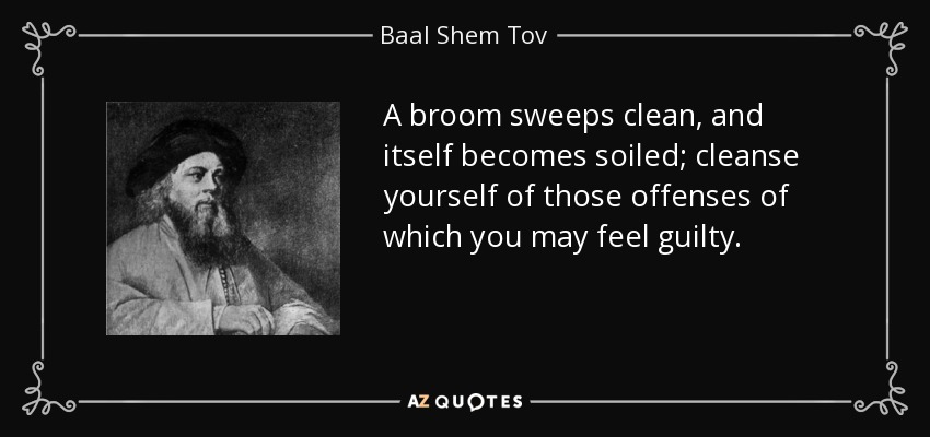 A broom sweeps clean, and itself becomes soiled; cleanse yourself of those offenses of which you may feel guilty. - Baal Shem Tov