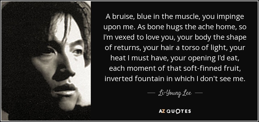 A bruise, blue in the muscle, you impinge upon me. As bone hugs the ache home, so I'm vexed to love you, your body the shape of returns, your hair a torso of light, your heat I must have, your opening I'd eat, each moment of that soft-finned fruit, inverted fountain in which I don't see me. - Li-Young Lee