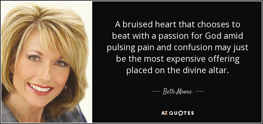 A bruised heart that chooses to beat with a passion for God amid pulsing pain and confusion may just be the most expensive offering placed on the divine altar. - Beth Moore