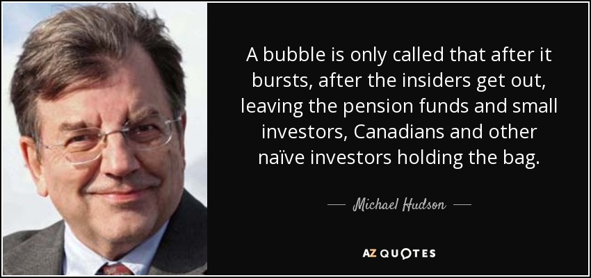 A bubble is only called that after it bursts, after the insiders get out, leaving the pension funds and small investors, Canadians and other naïve investors holding the bag. - Michael Hudson