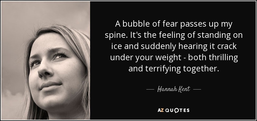 A bubble of fear passes up my spine. It's the feeling of standing on ice and suddenly hearing it crack under your weight - both thrilling and terrifying together. - Hannah Kent
