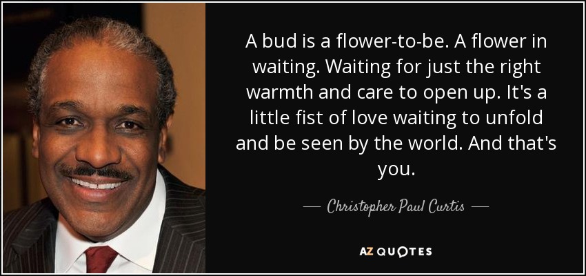 A bud is a flower-to-be. A flower in waiting. Waiting for just the right warmth and care to open up. It's a little fist of love waiting to unfold and be seen by the world. And that's you. - Christopher Paul Curtis