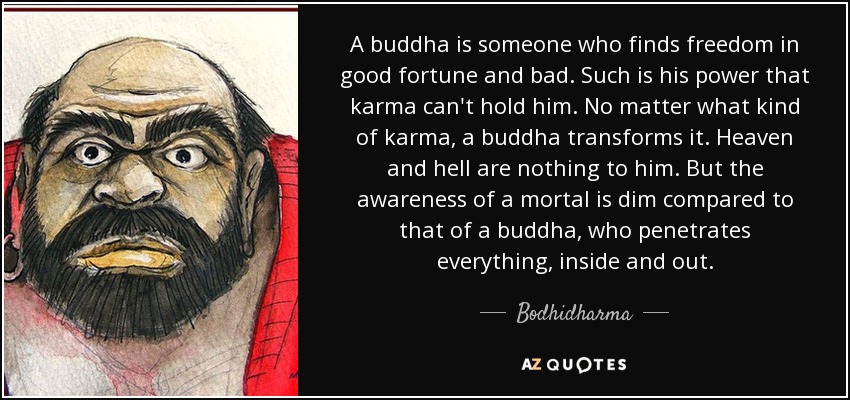 A buddha is someone who finds freedom in good fortune and bad. Such is his power that karma can't hold him. No matter what kind of karma, a buddha transforms it. Heaven and hell are nothing to him. But the awareness of a mortal is dim compared to that of a buddha, who penetrates everything, inside and out. - Bodhidharma