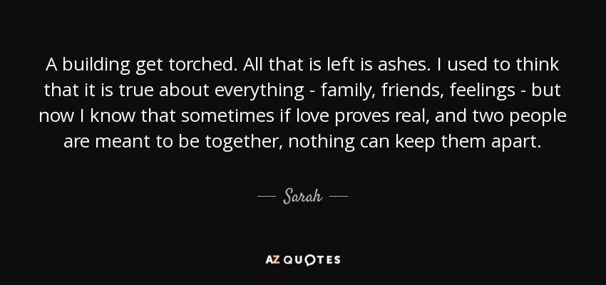 A building get torched. All that is left is ashes. I used to think that it is true about everything - family, friends, feelings - but now I know that sometimes if love proves real, and two people are meant to be together, nothing can keep them apart. - Sarah