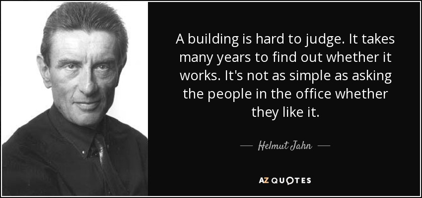 A building is hard to judge. It takes many years to find out whether it works. It's not as simple as asking the people in the office whether they like it. - Helmut Jahn