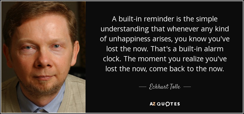 A built-in reminder is the simple understanding that whenever any kind of unhappiness arises, you know you've lost the now. That's a built-in alarm clock. The moment you realize you've lost the now, come back to the now. - Eckhart Tolle