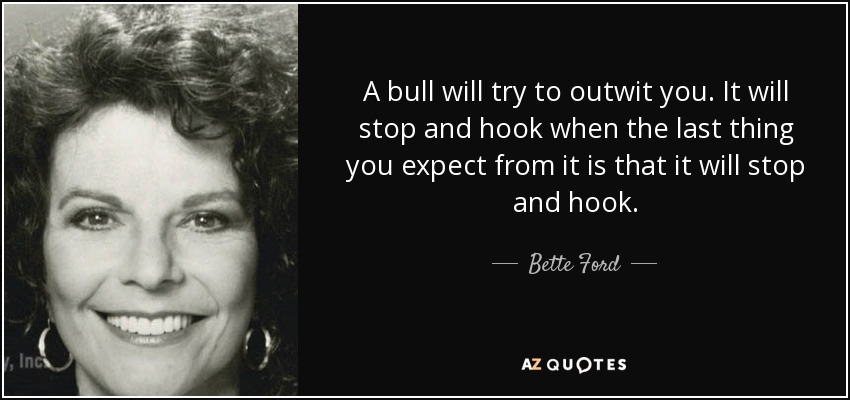 A bull will try to outwit you. It will stop and hook when the last thing you expect from it is that it will stop and hook. - Bette Ford