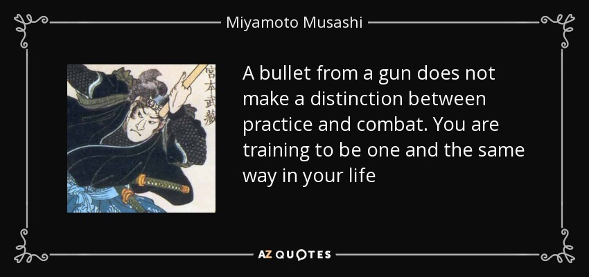 A bullet from a gun does not make a distinction between practice and combat. You are training to be one and the same way in your life - Miyamoto Musashi