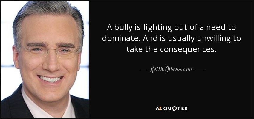A bully is fighting out of a need to dominate. And is usually unwilling to take the consequences. - Keith Olbermann