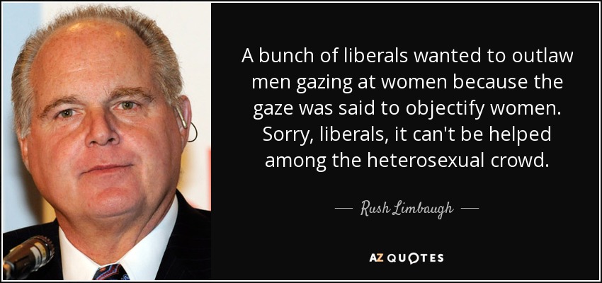 A bunch of liberals wanted to outlaw men gazing at women because the gaze was said to objectify women. Sorry, liberals, it can't be helped among the heterosexual crowd. - Rush Limbaugh