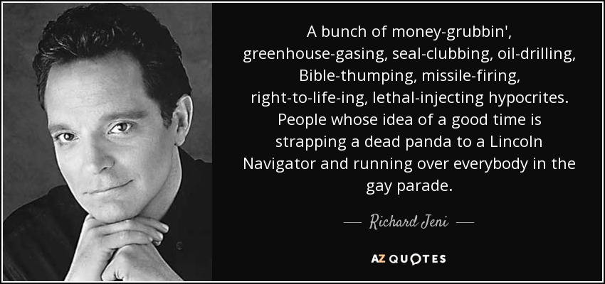 A bunch of money-grubbin', greenhouse-gasing, seal-clubbing, oil-drilling, Bible-thumping, missile-firing, right-to-life-ing, lethal-injecting hypocrites. People whose idea of a good time is strapping a dead panda to a Lincoln Navigator and running over everybody in the gay parade. - Richard Jeni