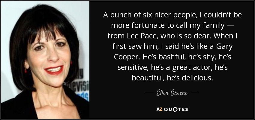 A bunch of six nicer people, I couldn’t be more fortunate to call my family — from Lee Pace, who is so dear. When I first saw him, I said he’s like a Gary Cooper. He’s bashful, he’s shy, he’s sensitive, he’s a great actor, he’s beautiful, he’s delicious. - Ellen Greene