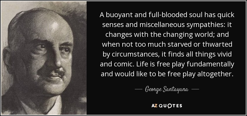 A buoyant and full-blooded soul has quick senses and miscellaneous sympathies: it changes with the changing world; and when not too much starved or thwarted by circumstances, it finds all things vivid and comic. Life is free play fundamentally and would like to be free play altogether. - George Santayana
