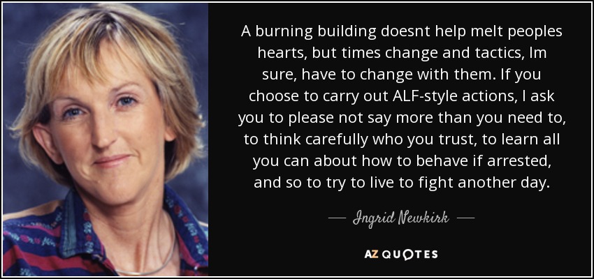 A burning building doesnt help melt peoples hearts, but times change and tactics, Im sure, have to change with them. If you choose to carry out ALF-style actions, I ask you to please not say more than you need to, to think carefully who you trust, to learn all you can about how to behave if arrested, and so to try to live to fight another day. - Ingrid Newkirk