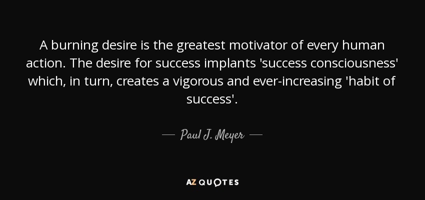 A burning desire is the greatest motivator of every human action. The desire for success implants 'success consciousness' which, in turn, creates a vigorous and ever-increasing 'habit of success'. - Paul J. Meyer