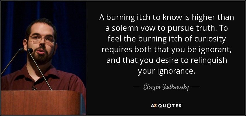 A burning itch to know is higher than a solemn vow to pursue truth. To feel the burning itch of curiosity requires both that you be ignorant, and that you desire to relinquish your ignorance. - Eliezer Yudkowsky