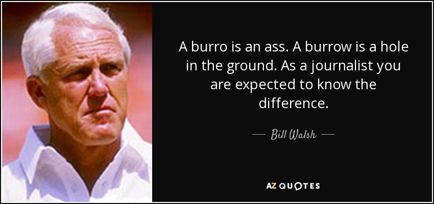 A burro is an ass. A burrow is a hole in the ground. As a journalist you are expected to know the difference. - Bill Walsh