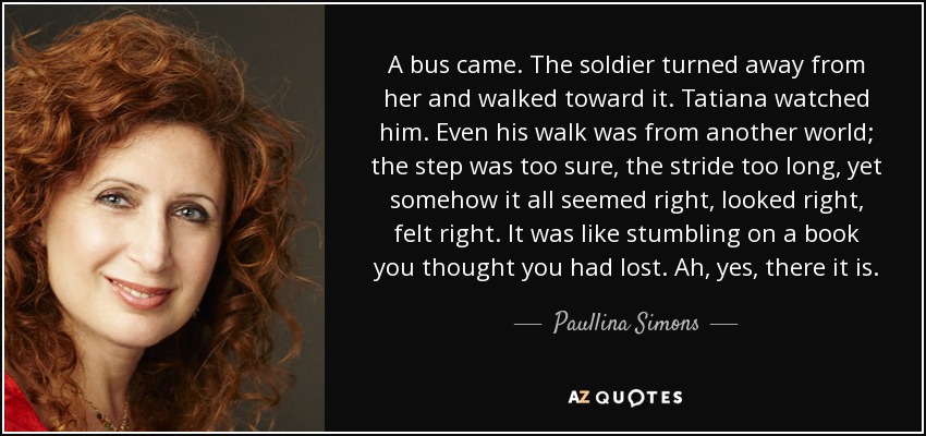 A bus came. The soldier turned away from her and walked toward it. Tatiana watched him. Even his walk was from another world; the step was too sure, the stride too long, yet somehow it all seemed right, looked right, felt right. It was like stumbling on a book you thought you had lost. Ah, yes, there it is. - Paullina Simons
