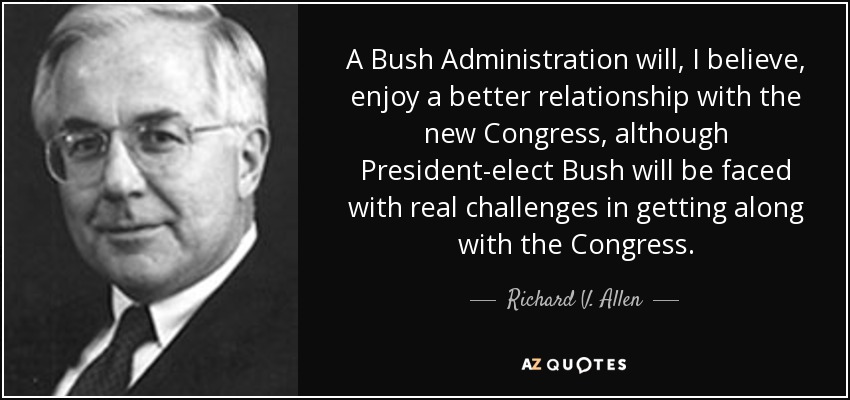 A Bush Administration will, I believe, enjoy a better relationship with the new Congress, although President-elect Bush will be faced with real challenges in getting along with the Congress. - Richard V. Allen