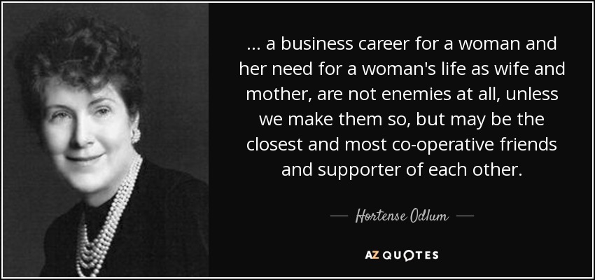 ... a business career for a woman and her need for a woman's life as wife and mother, are not enemies at all, unless we make them so, but may be the closest and most co-operative friends and supporter of each other. - Hortense Odlum