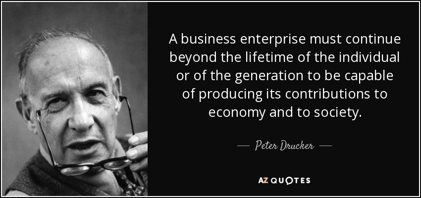 A business enterprise must continue beyond the lifetime of the individual or of the generation to be capable of producing its contributions to economy and to society. - Peter Drucker