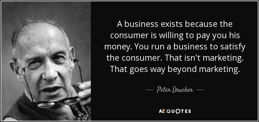 A business exists because the consumer is willing to pay you his money. You run a business to satisfy the consumer. That isn't marketing. That goes way beyond marketing. - Peter Drucker