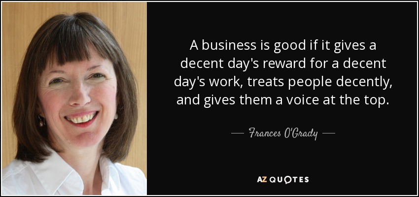 A business is good if it gives a decent day's reward for a decent day's work, treats people decently, and gives them a voice at the top. - Frances O'Grady