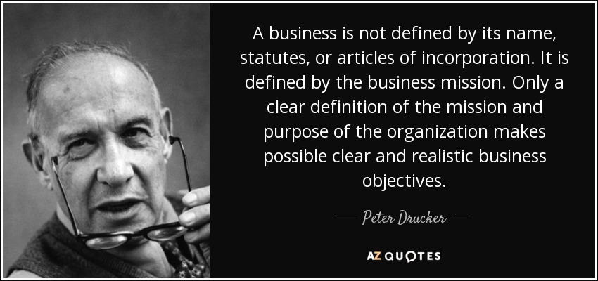 A business is not defined by its name, statutes, or articles of incorporation. It is defined by the business mission. Only a clear definition of the mission and purpose of the organization makes possible clear and realistic business objectives. - Peter Drucker