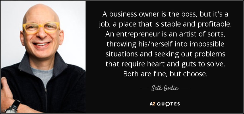 A business owner is the boss, but it's a job, a place that is stable and profitable. An entrepreneur is an artist of sorts, throwing his/herself into impossible situations and seeking out problems that require heart and guts to solve. Both are fine, but choose. - Seth Godin