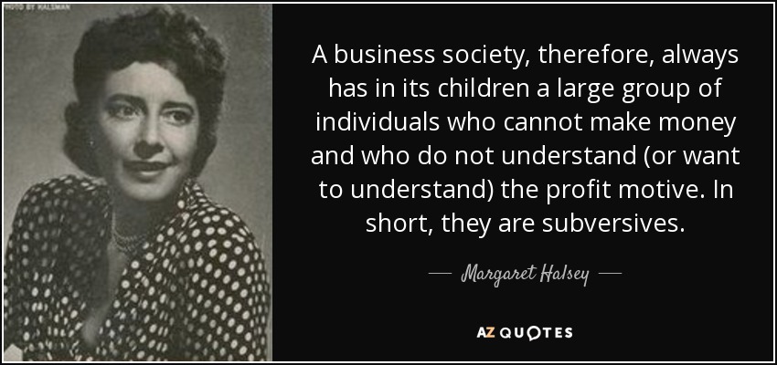A business society, therefore, always has in its children a large group of individuals who cannot make money and who do not understand (or want to understand) the profit motive. In short, they are subversives. - Margaret Halsey