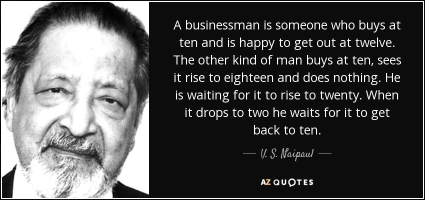 A businessman is someone who buys at ten and is happy to get out at twelve. The other kind of man buys at ten, sees it rise to eighteen and does nothing. He is waiting for it to rise to twenty. When it drops to two he waits for it to get back to ten. - V. S. Naipaul