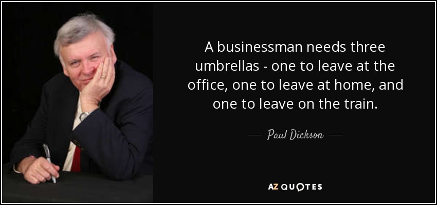A businessman needs three umbrellas - one to leave at the office, one to leave at home, and one to leave on the train. - Paul Dickson