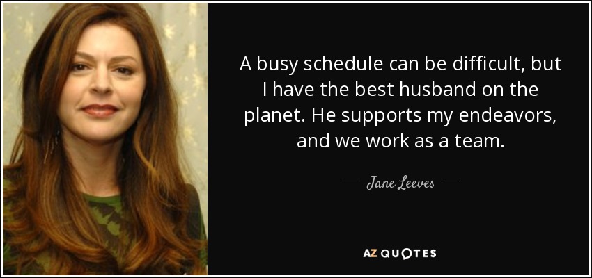 A busy schedule can be difficult, but I have the best husband on the planet. He supports my endeavors, and we work as a team. - Jane Leeves