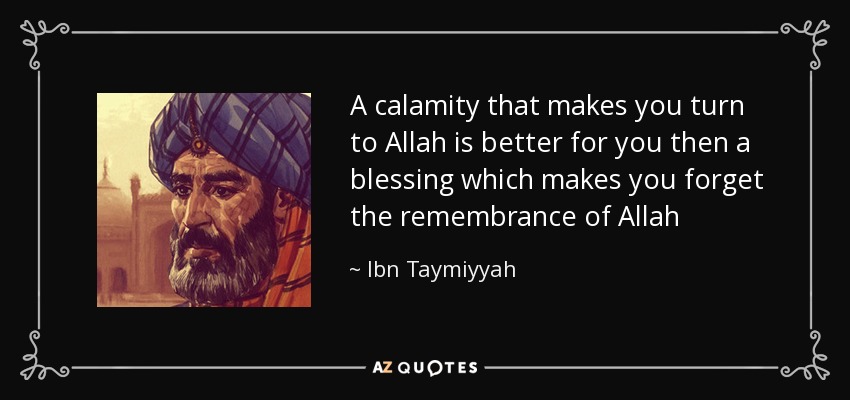 A calamity that makes you turn to Allah is better for you then a blessing which makes you forget the remembrance of Allah - Ibn Taymiyyah
