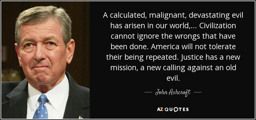 A calculated, malignant, devastating evil has arisen in our world, ... Civilization cannot ignore the wrongs that have been done. America will not tolerate their being repeated. Justice has a new mission, a new calling against an old evil. - John Ashcroft