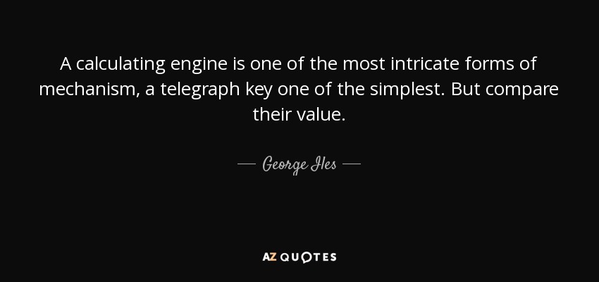 A calculating engine is one of the most intricate forms of mechanism, a telegraph key one of the simplest. But compare their value. - George Iles