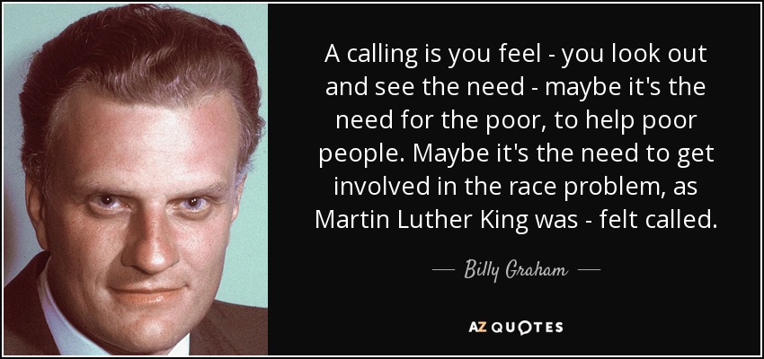 A calling is you feel - you look out and see the need - maybe it's the need for the poor, to help poor people. Maybe it's the need to get involved in the race problem, as Martin Luther King was - felt called. - Billy Graham