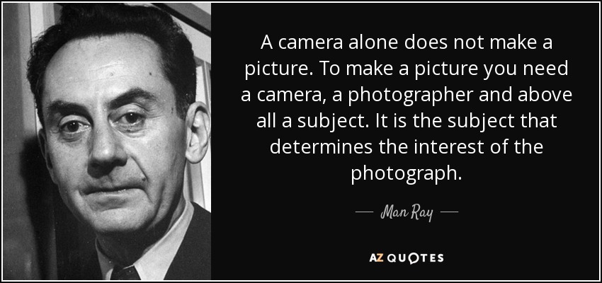 A camera alone does not make a picture. To make a picture you need a camera, a photographer and above all a subject. It is the subject that determines the interest of the photograph. - Man Ray