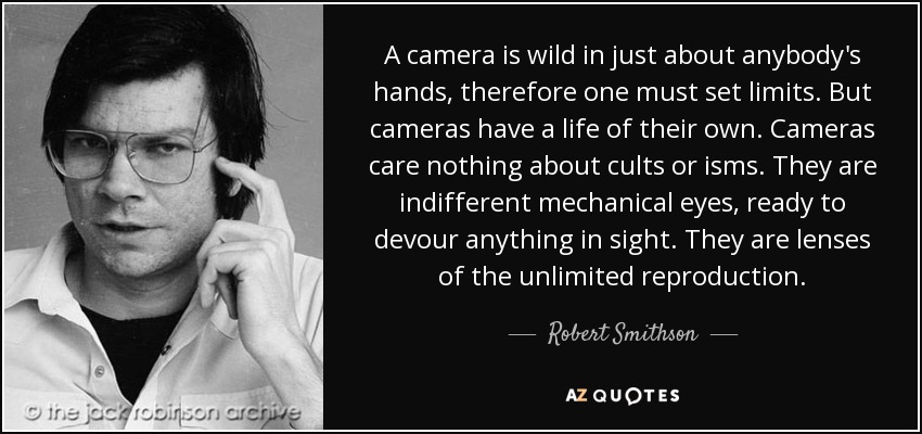 A camera is wild in just about anybody's hands, therefore one must set limits. But cameras have a life of their own. Cameras care nothing about cults or isms. They are indifferent mechanical eyes, ready to devour anything in sight. They are lenses of the unlimited reproduction. - Robert Smithson