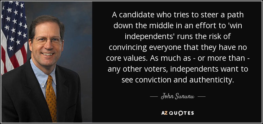 A candidate who tries to steer a path down the middle in an effort to 'win independents' runs the risk of convincing everyone that they have no core values. As much as - or more than - any other voters, independents want to see conviction and authenticity. - John Sununu