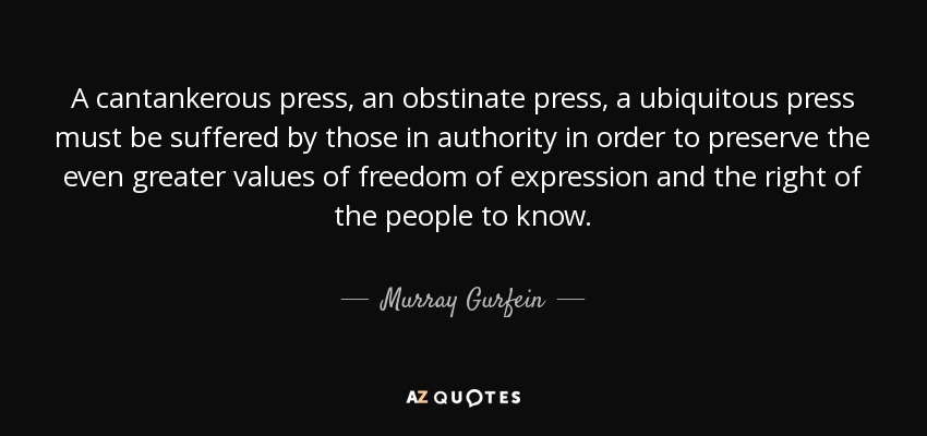 A cantankerous press, an obstinate press, a ubiquitous press must be suffered by those in authority in order to preserve the even greater values of freedom of expression and the right of the people to know. - Murray Gurfein