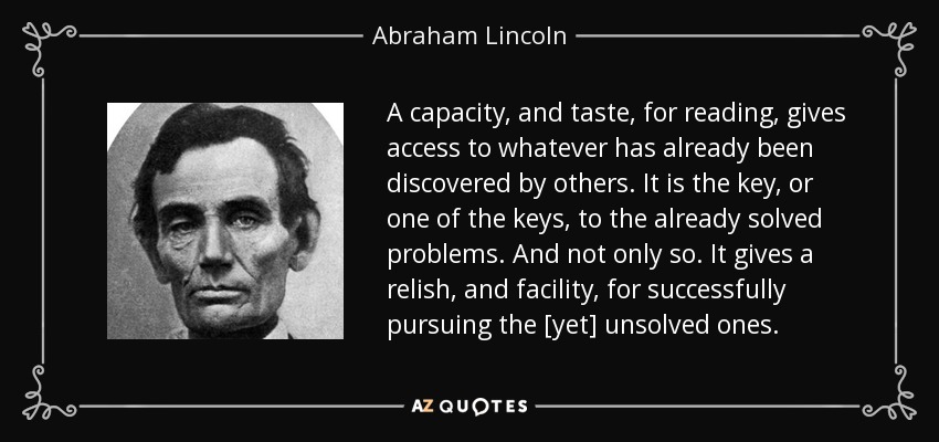 A capacity, and taste, for reading, gives access to whatever has already been discovered by others. It is the key, or one of the keys, to the already solved problems. And not only so. It gives a relish, and facility, for successfully pursuing the [yet] unsolved ones. - Abraham Lincoln