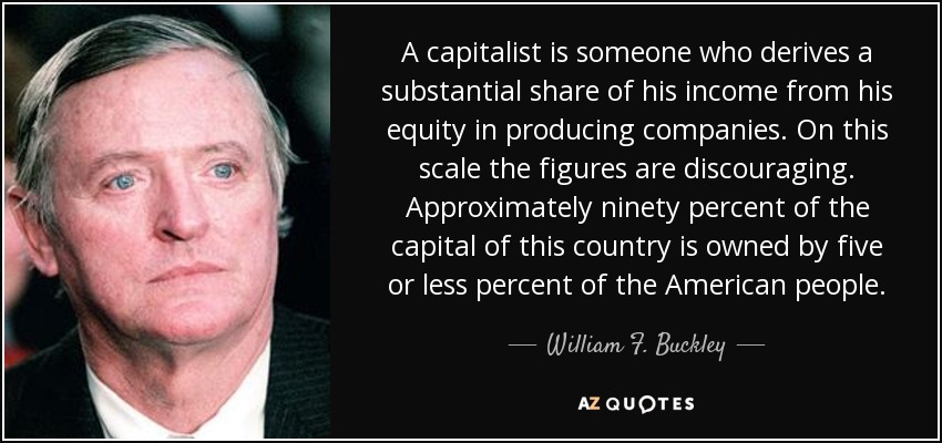 A capitalist is someone who derives a substantial share of his income from his equity in producing companies. On this scale the figures are discouraging. Approximately ninety percent of the capital of this country is owned by five or less percent of the American people. - William F. Buckley, Jr.