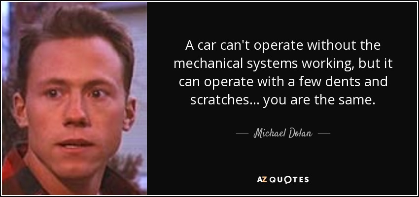 A car can't operate without the mechanical systems working, but it can operate with a few dents and scratches ... you are the same. - Michael Dolan