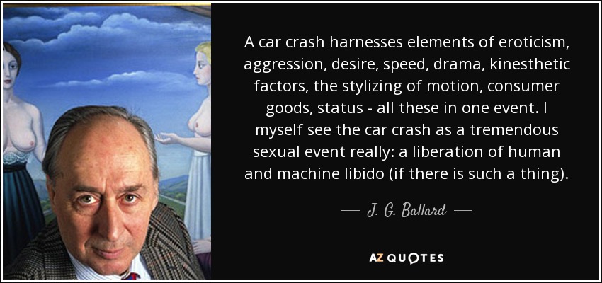 A car crash harnesses elements of eroticism, aggression, desire, speed, drama, kinesthetic factors, the stylizing of motion, consumer goods, status - all these in one event. I myself see the car crash as a tremendous sexual event really: a liberation of human and machine libido (if there is such a thing). - J. G. Ballard