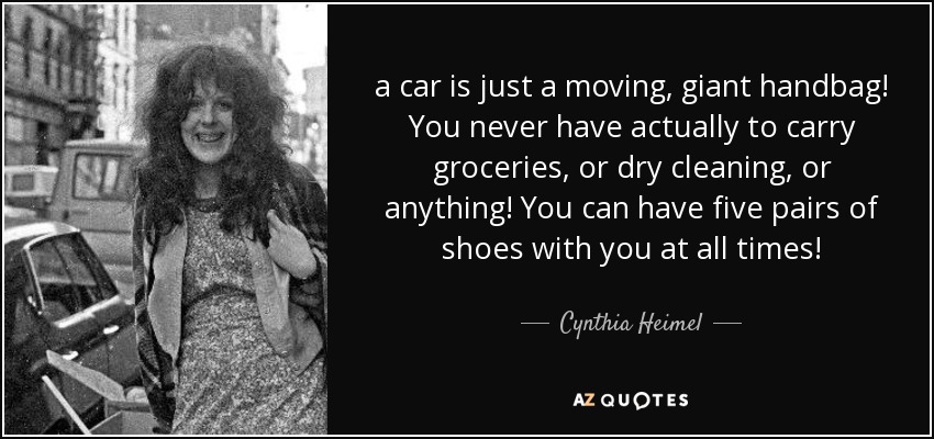 a car is just a moving, giant handbag! You never have actually to carry groceries, or dry cleaning, or anything! You can have five pairs of shoes with you at all times! - Cynthia Heimel