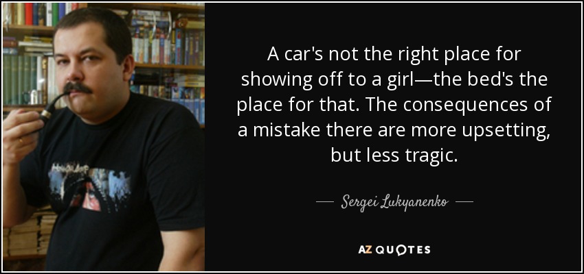 A car's not the right place for showing off to a girl—the bed's the place for that. The consequences of a mistake there are more upsetting, but less tragic. - Sergei Lukyanenko
