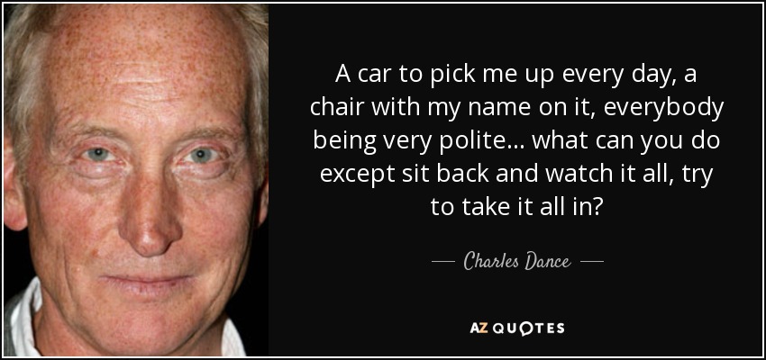 A car to pick me up every day, a chair with my name on it, everybody being very polite... what can you do except sit back and watch it all, try to take it all in? - Charles Dance