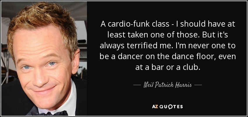 A cardio-funk class - I should have at least taken one of those. But it's always terrified me. I'm never one to be a dancer on the dance floor, even at a bar or a club. - Neil Patrick Harris