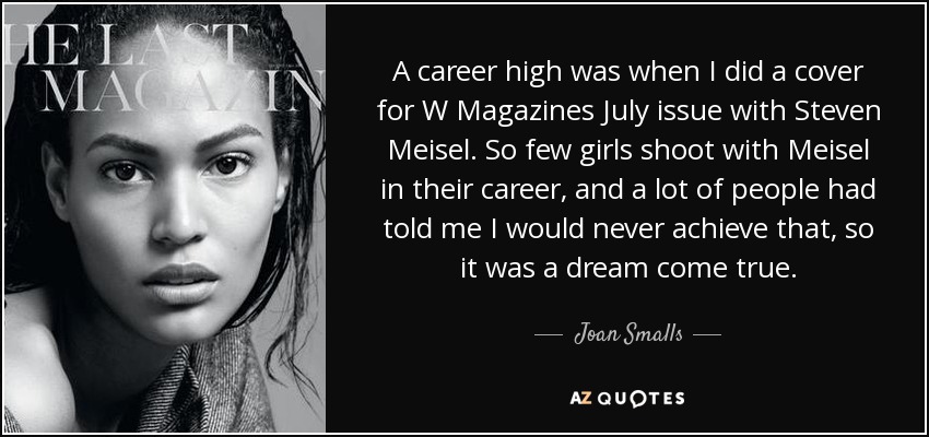 A career high was when I did a cover for W Magazines July issue with Steven Meisel. So few girls shoot with Meisel in their career, and a lot of people had told me I would never achieve that, so it was a dream come true. - Joan Smalls